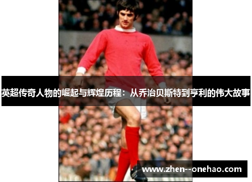英超传奇人物的崛起与辉煌历程：从乔治贝斯特到亨利的伟大故事