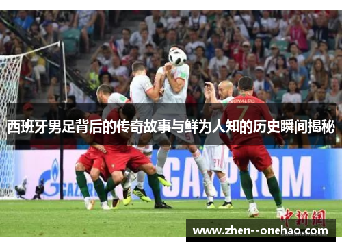 西班牙男足背后的传奇故事与鲜为人知的历史瞬间揭秘