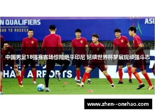 中国男足18强赛客场惊险绝平印尼 延续世界杯梦展现顽强斗志