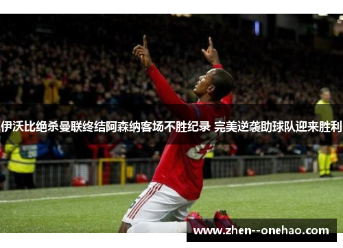 伊沃比绝杀曼联终结阿森纳客场不胜纪录 完美逆袭助球队迎来胜利