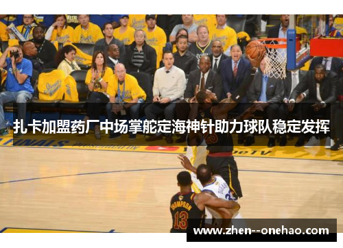 扎卡加盟药厂中场掌舵定海神针助力球队稳定发挥