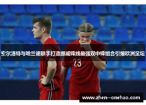 索尔洛特与哈兰德联手打造挪威锋线最强双中锋组合引爆欧洲足坛
