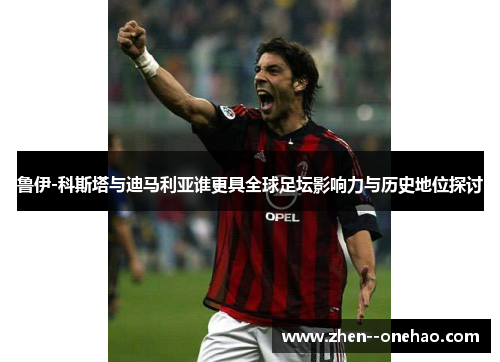 鲁伊-科斯塔与迪马利亚谁更具全球足坛影响力与历史地位探讨 鲁伊-科斯塔与迪马利亚谁更具全球足坛影响力与历史地位探讨