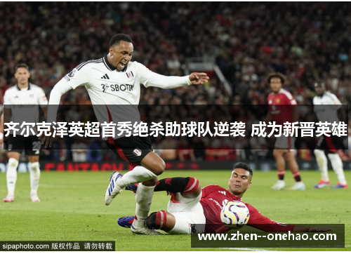齐尔克泽英超首秀绝杀助球队逆袭 成为新晋英雄 齐尔克泽英超首秀绝杀助球队逆袭 成为新晋英雄