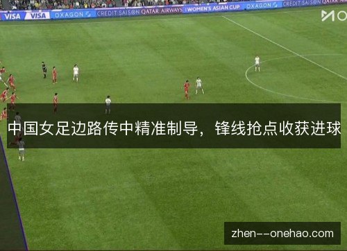 中国女足边路传中精准制导,锋线抢点收获进球 中国女足边路传中精准制导,锋线抢点收获进球