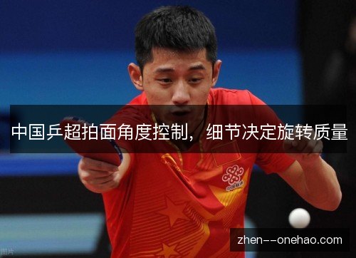中国乒超拍面角度控制,细节决定旋转质量 中国乒超拍面角度控制,细节决定旋转质量